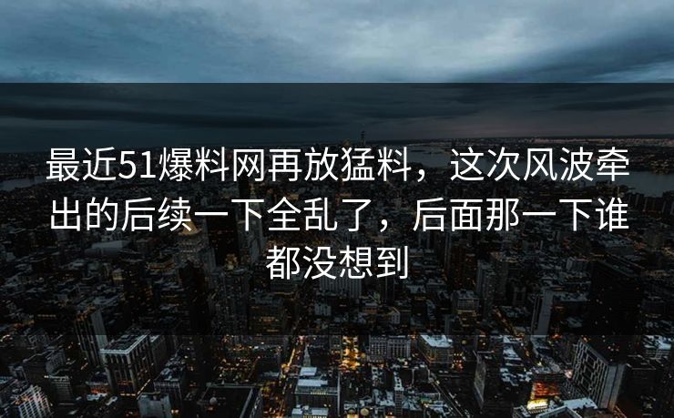 最近51爆料网再放猛料，这次风波牵出的后续一下全乱了，后面那一下谁都没想到