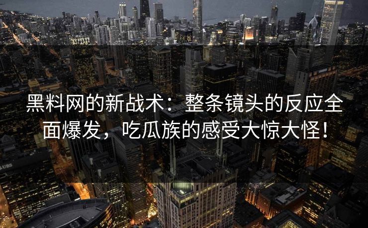 黑料网的新战术：整条镜头的反应全面爆发，吃瓜族的感受大惊大怪！