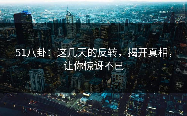 51八卦：这几天的反转，揭开真相，让你惊讶不已